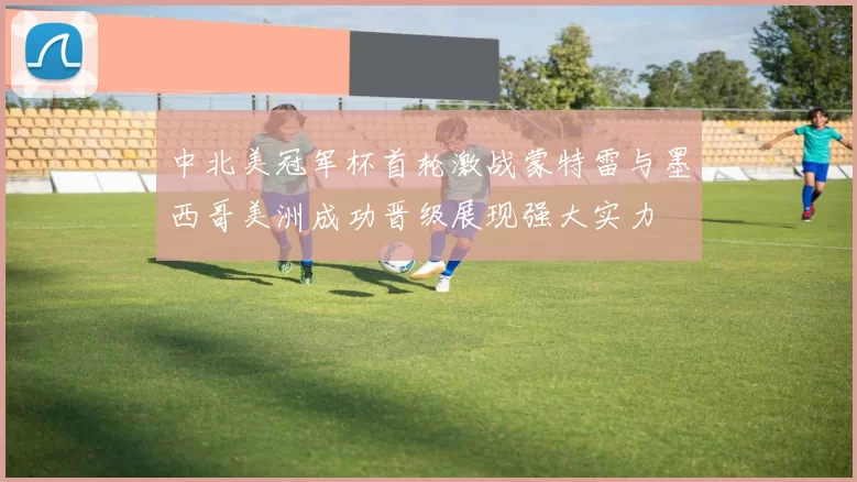 中北美冠军杯首轮激战蒙特雷与墨西哥美洲成功晋级展现强大实力